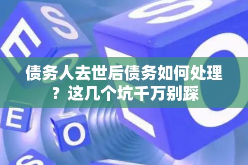 债务人去世后债务如何处理？这几个坑千万别踩